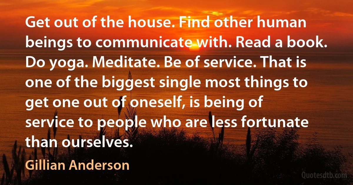 Get out of the house. Find other human beings to communicate with. Read a book. Do yoga. Meditate. Be of service. That is one of the biggest single most things to get one out of oneself, is being of service to people who are less fortunate than ourselves. (Gillian Anderson)