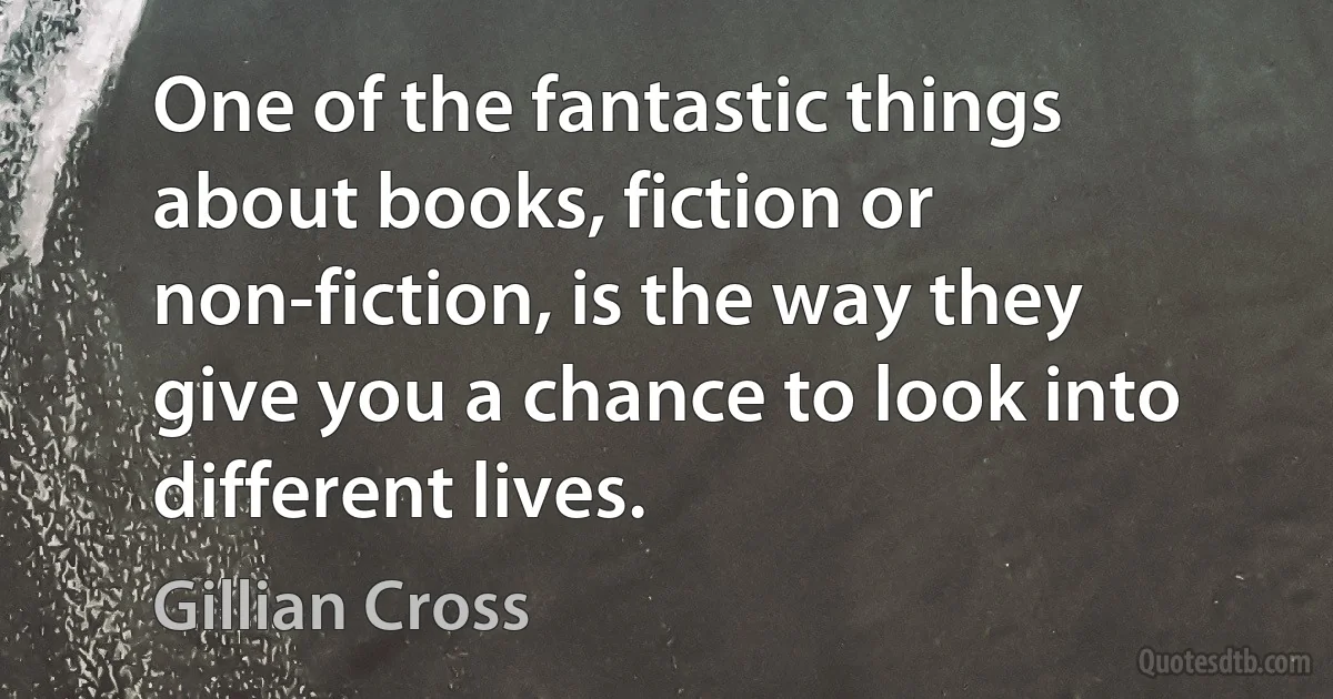 One of the fantastic things about books, fiction or non-fiction, is the way they give you a chance to look into different lives. (Gillian Cross)