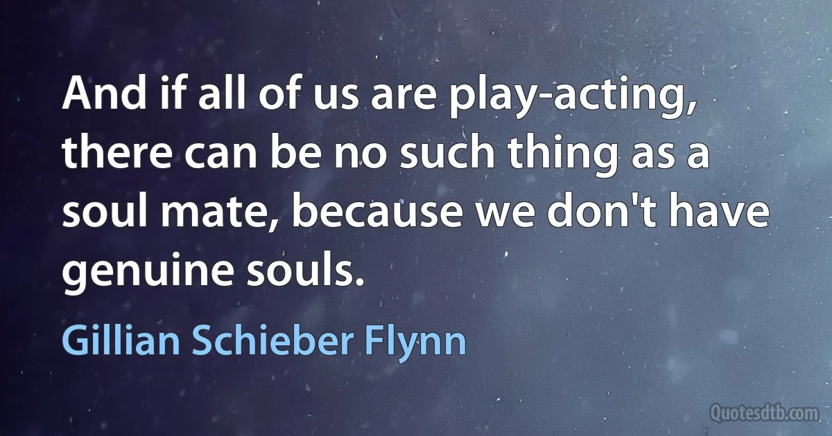 And if all of us are play-acting, there can be no such thing as a soul mate, because we don't have genuine souls. (Gillian Schieber Flynn)