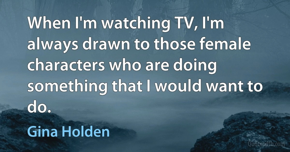 When I'm watching TV, I'm always drawn to those female characters who are doing something that I would want to do. (Gina Holden)