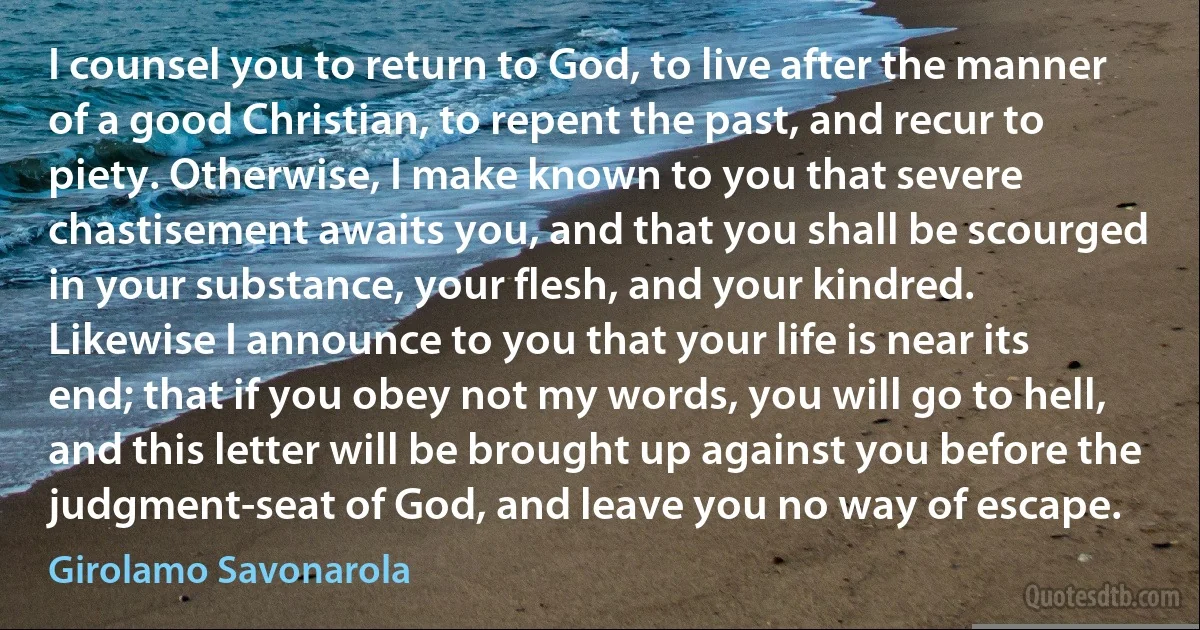 I counsel you to return to God, to live after the manner of a good Christian, to repent the past, and recur to piety. Otherwise, I make known to you that severe chastisement awaits you, and that you shall be scourged in your substance, your flesh, and your kindred.
Likewise I announce to you that your life is near its end; that if you obey not my words, you will go to hell, and this letter will be brought up against you before the judgment-seat of God, and leave you no way of escape. (Girolamo Savonarola)