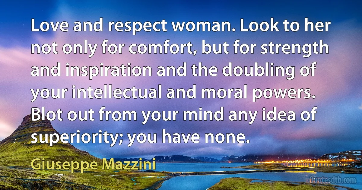 Love and respect woman. Look to her not only for comfort, but for strength and inspiration and the doubling of your intellectual and moral powers. Blot out from your mind any idea of superiority; you have none. (Giuseppe Mazzini)