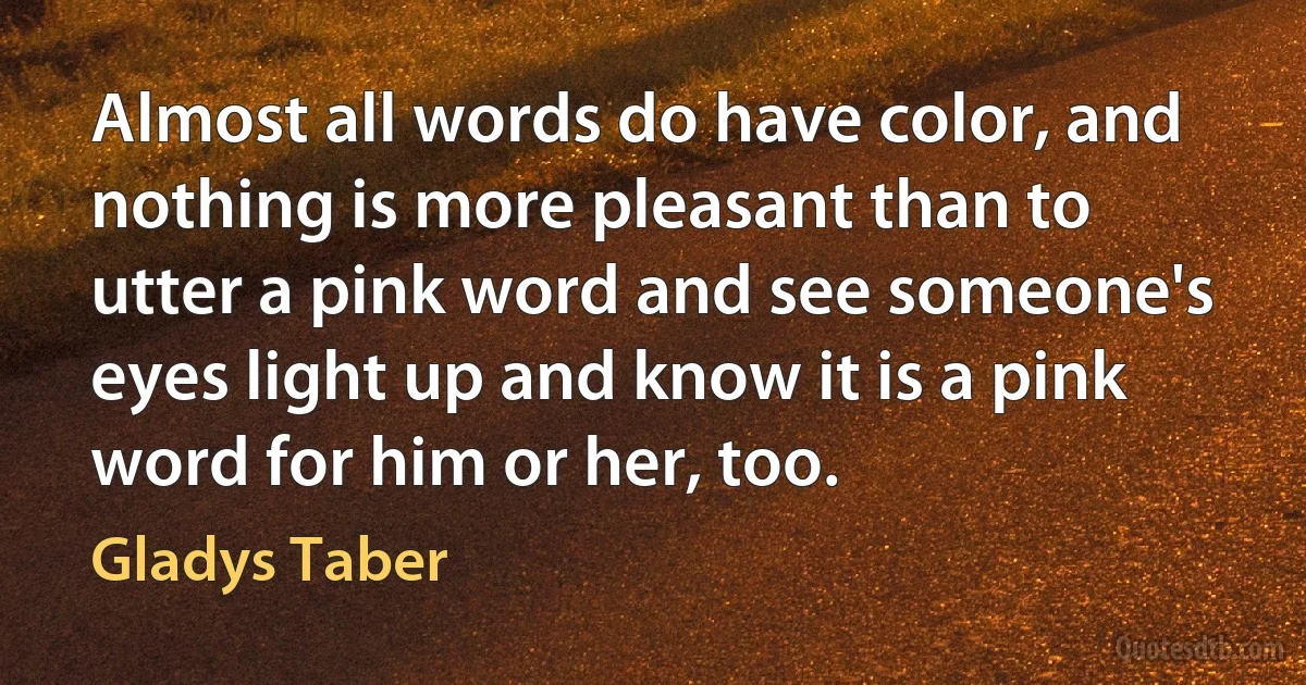 Almost all words do have color, and nothing is more pleasant than to utter a pink word and see someone's eyes light up and know it is a pink word for him or her, too. (Gladys Taber)