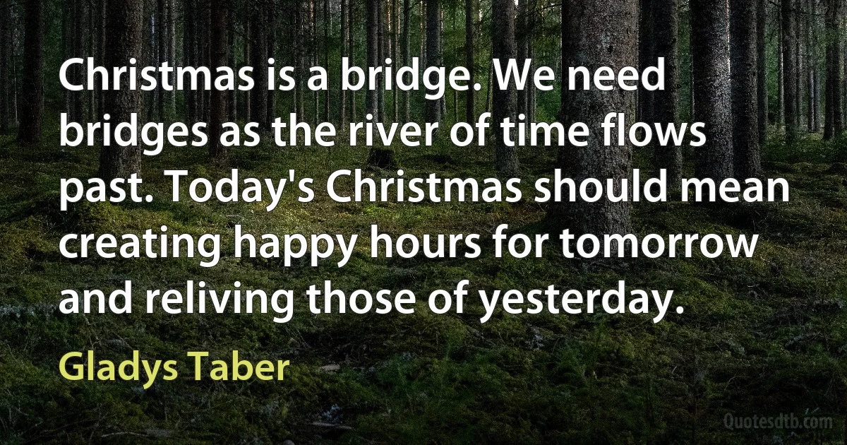 Christmas is a bridge. We need bridges as the river of time flows past. Today's Christmas should mean creating happy hours for tomorrow and reliving those of yesterday. (Gladys Taber)