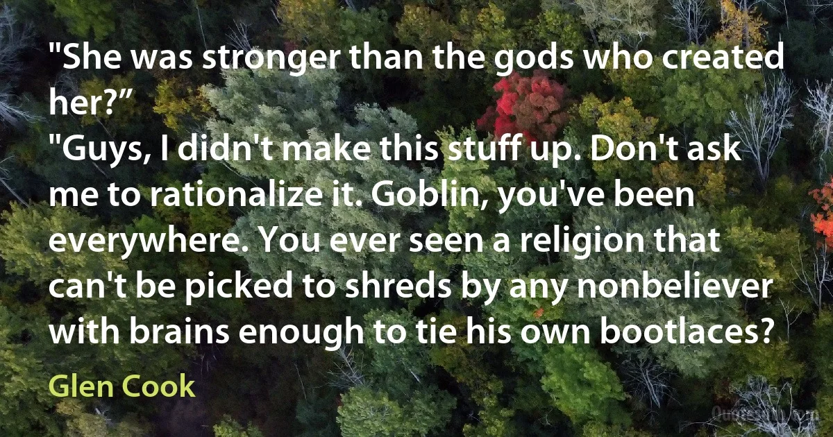 "She was stronger than the gods who created her?”
"Guys, I didn't make this stuff up. Don't ask me to rationalize it. Goblin, you've been everywhere. You ever seen a religion that can't be picked to shreds by any nonbeliever with brains enough to tie his own bootlaces? (Glen Cook)