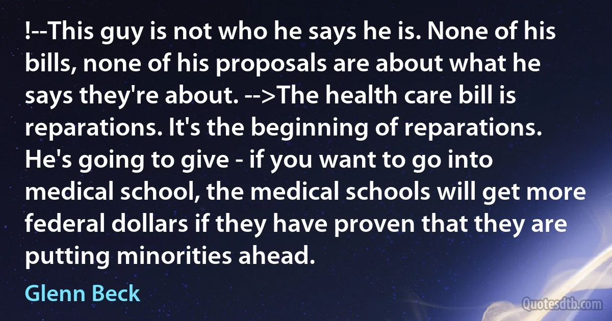 !--This guy is not who he says he is. None of his bills, none of his proposals are about what he says they're about. -->The health care bill is reparations. It's the beginning of reparations. He's going to give - if you want to go into medical school, the medical schools will get more federal dollars if they have proven that they are putting minorities ahead. (Glenn Beck)