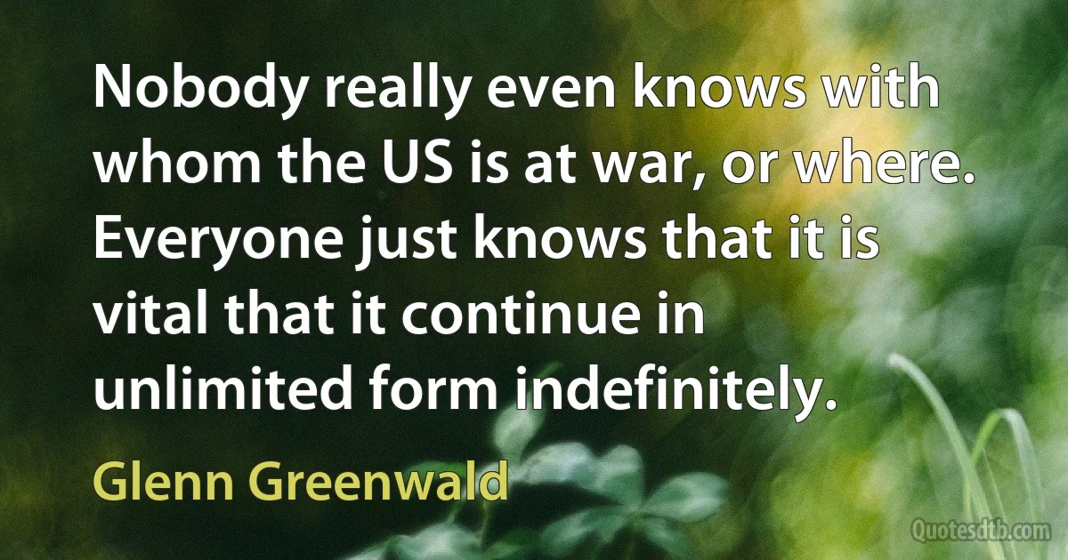 Nobody really even knows with whom the US is at war, or where. Everyone just knows that it is vital that it continue in unlimited form indefinitely. (Glenn Greenwald)