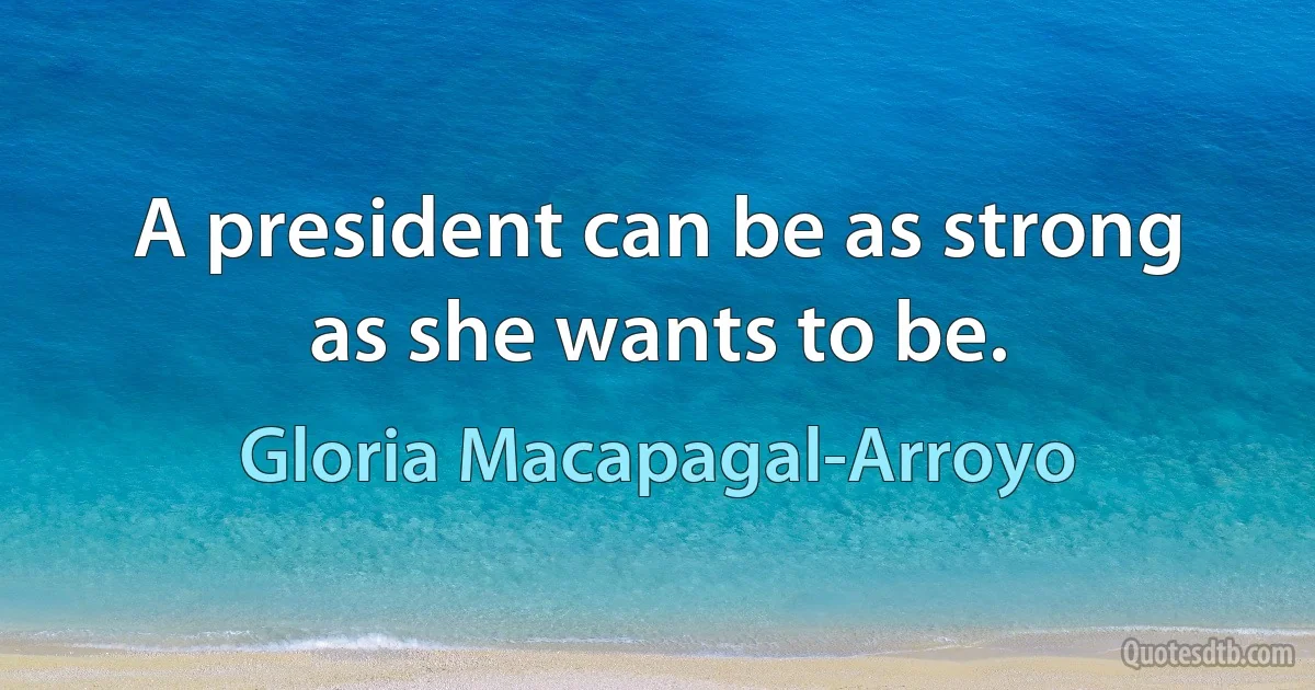 A president can be as strong as she wants to be. (Gloria Macapagal-Arroyo)