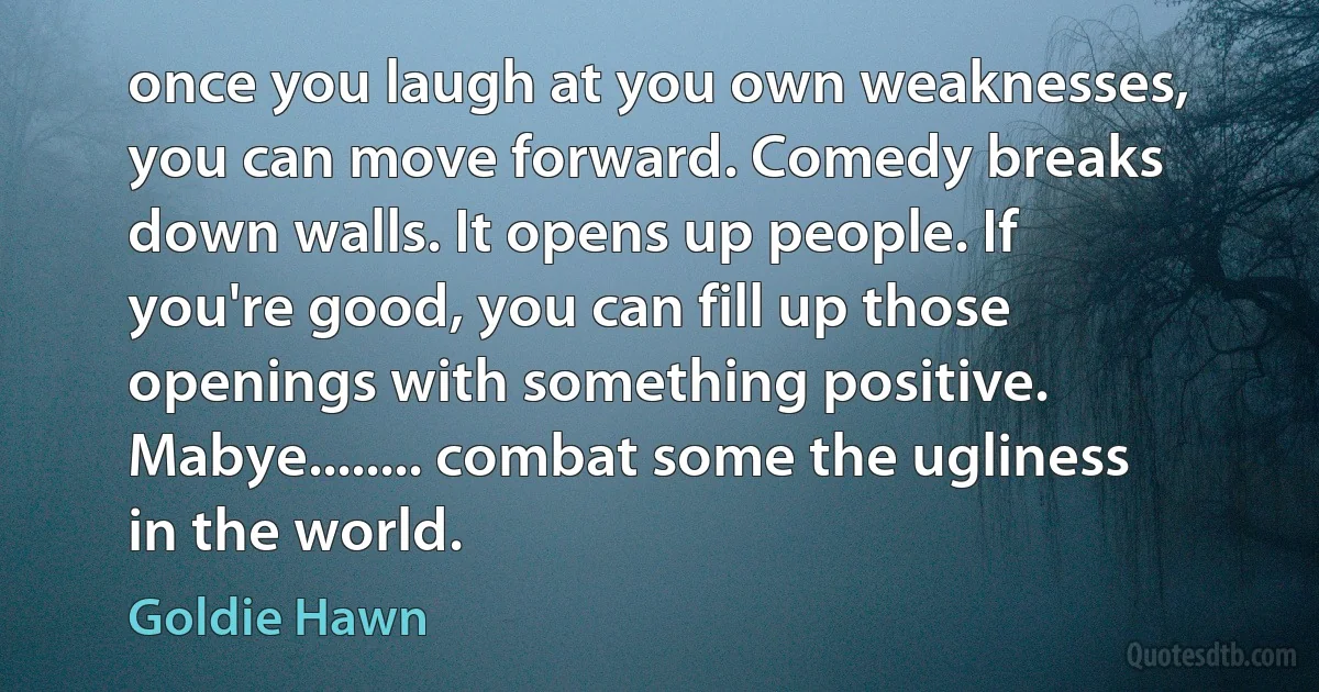 once you laugh at you own weaknesses, you can move forward. Comedy breaks down walls. It opens up people. If you're good, you can fill up those openings with something positive. Mabye........ combat some the ugliness in the world. (Goldie Hawn)