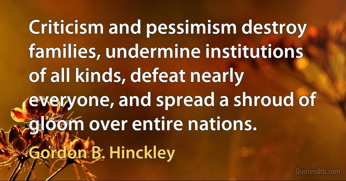 Criticism and pessimism destroy families, undermine institutions of all kinds, defeat nearly everyone, and spread a shroud of gloom over entire nations. (Gordon B. Hinckley)