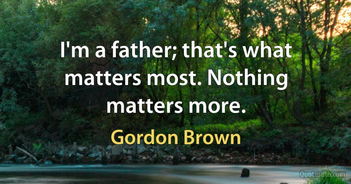 I'm a father; that's what matters most. Nothing matters more. (Gordon Brown)