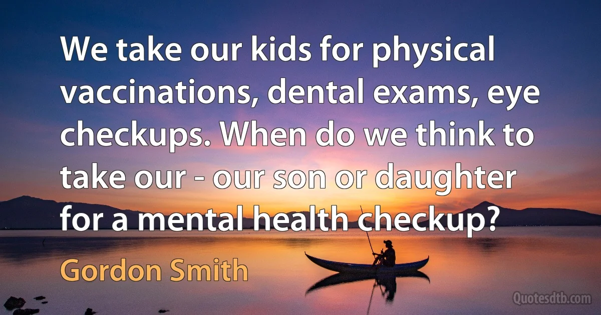 We take our kids for physical vaccinations, dental exams, eye checkups. When do we think to take our - our son or daughter for a mental health checkup? (Gordon Smith)