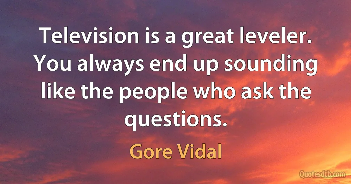 Television is a great leveler. You always end up sounding like the people who ask the questions. (Gore Vidal)