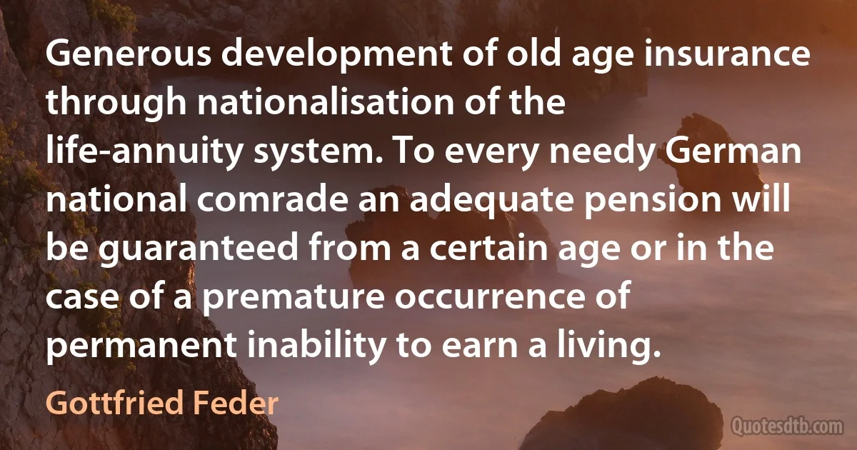 Generous development of old age insurance through nationalisation of the life-annuity system. To every needy German national comrade an adequate pension will be guaranteed from a certain age or in the case of a premature occurrence of permanent inability to earn a living. (Gottfried Feder)