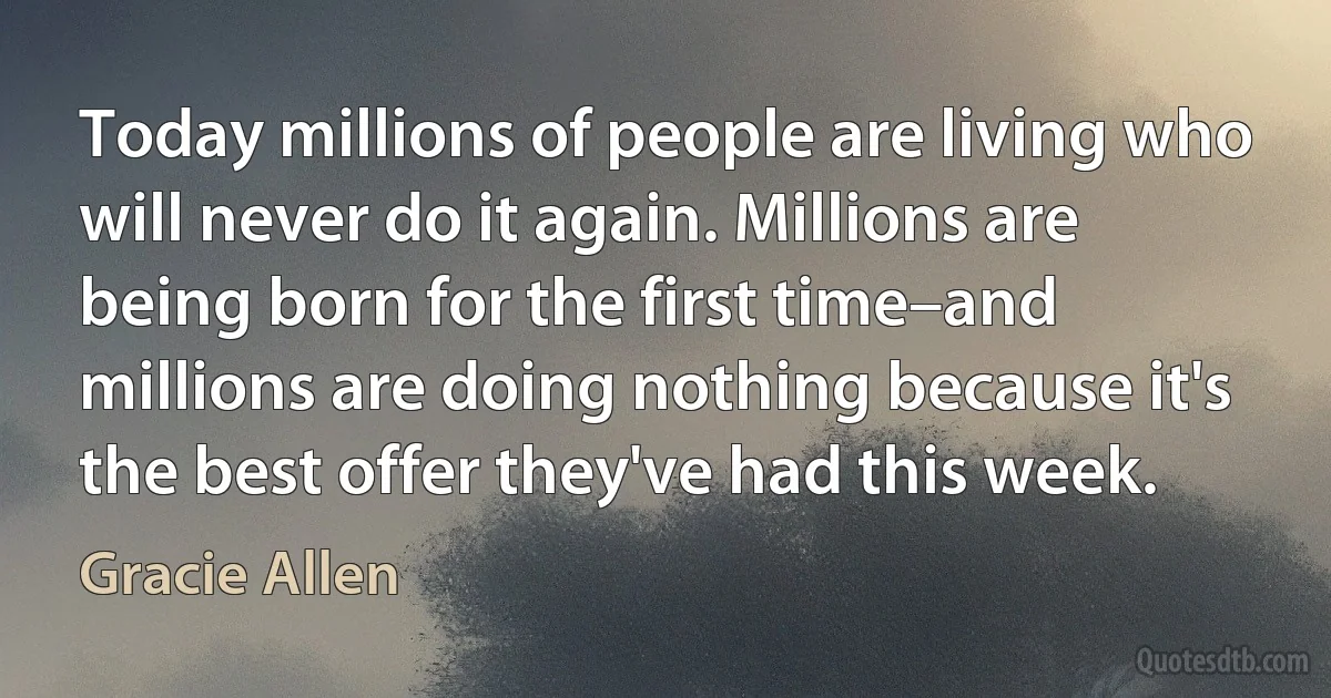 Today millions of people are living who will never do it again. Millions are being born for the first time–and millions are doing nothing because it's the best offer they've had this week. (Gracie Allen)