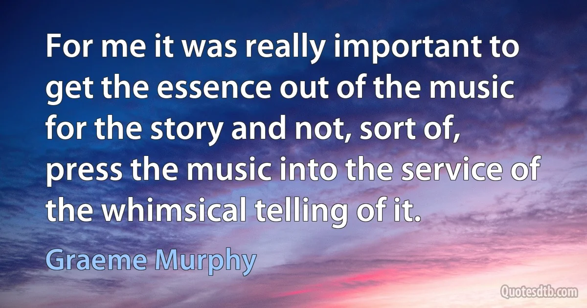 For me it was really important to get the essence out of the music for the story and not, sort of, press the music into the service of the whimsical telling of it. (Graeme Murphy)