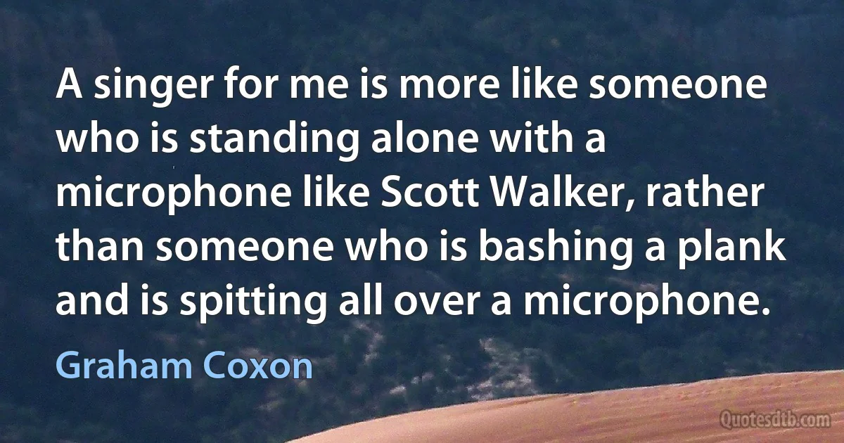 A singer for me is more like someone who is standing alone with a microphone like Scott Walker, rather than someone who is bashing a plank and is spitting all over a microphone. (Graham Coxon)