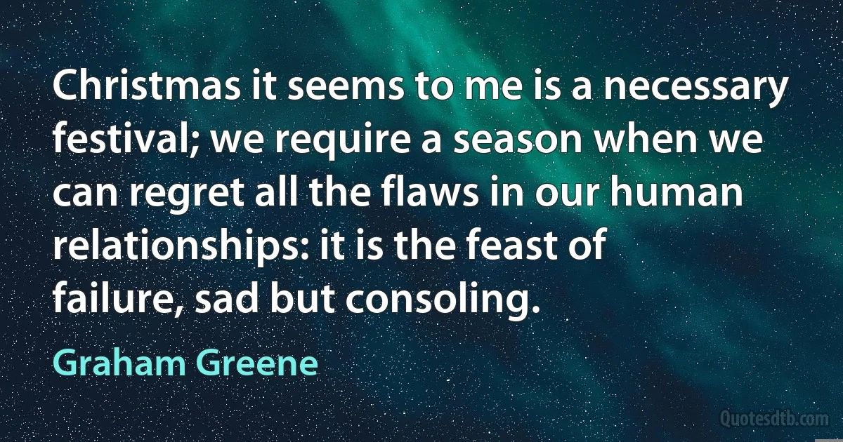 Christmas it seems to me is a necessary festival; we require a season when we can regret all the flaws in our human relationships: it is the feast of failure, sad but consoling. (Graham Greene)