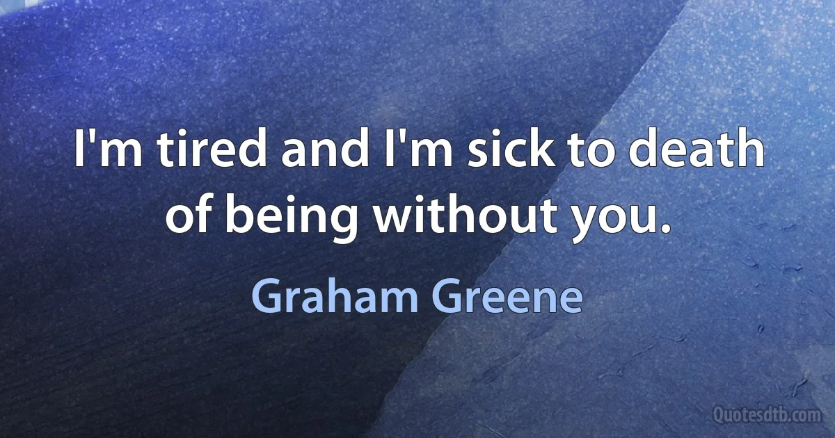 I'm tired and I'm sick to death of being without you. (Graham Greene)