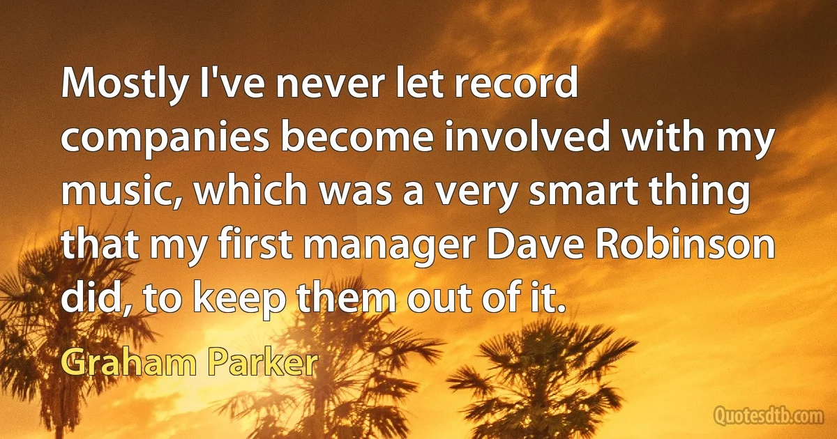 Mostly I've never let record companies become involved with my music, which was a very smart thing that my first manager Dave Robinson did, to keep them out of it. (Graham Parker)