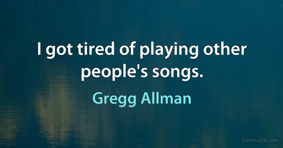 I got tired of playing other people's songs. (Gregg Allman)