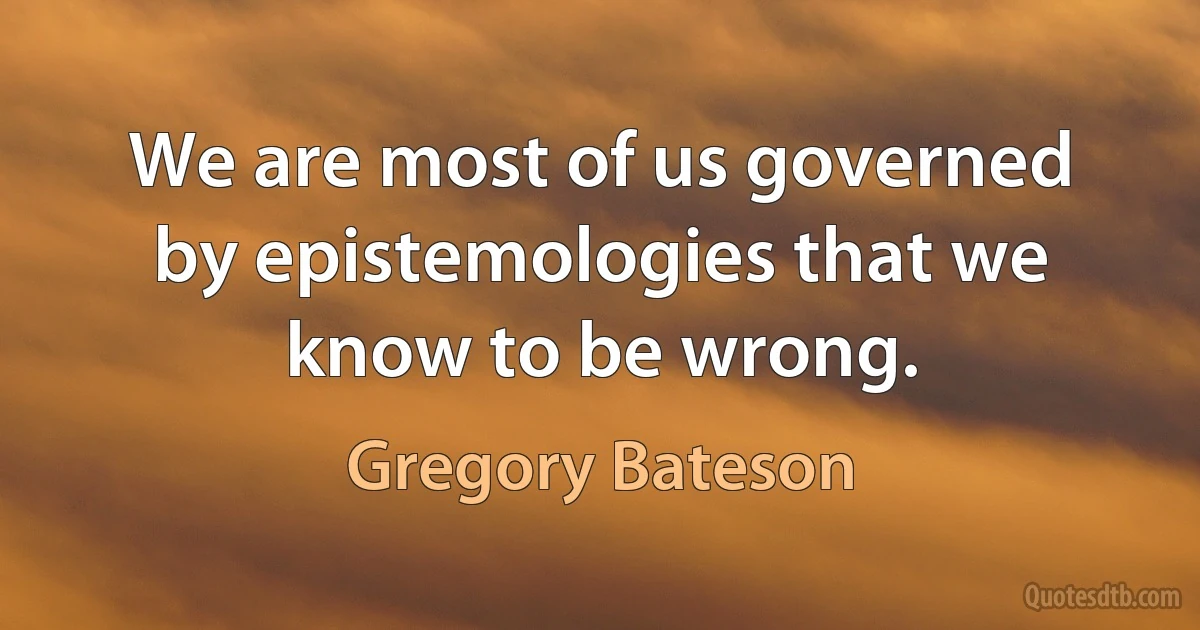 We are most of us governed by epistemologies that we know to be wrong. (Gregory Bateson)