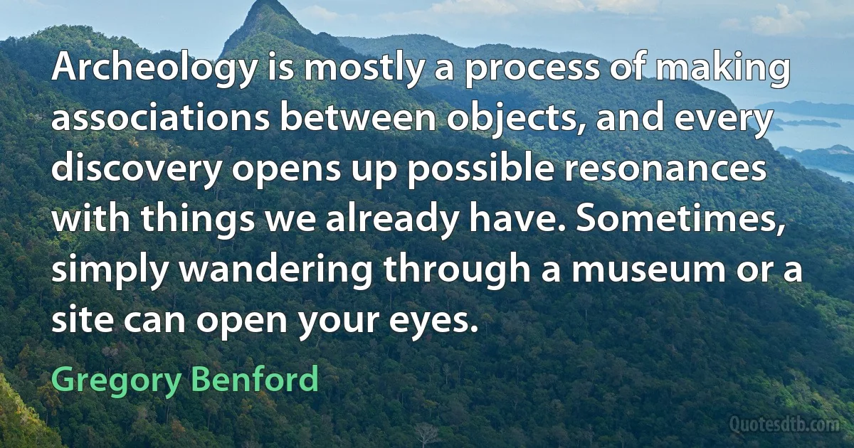 Archeology is mostly a process of making associations between objects, and every discovery opens up possible resonances with things we already have. Sometimes, simply wandering through a museum or a site can open your eyes. (Gregory Benford)