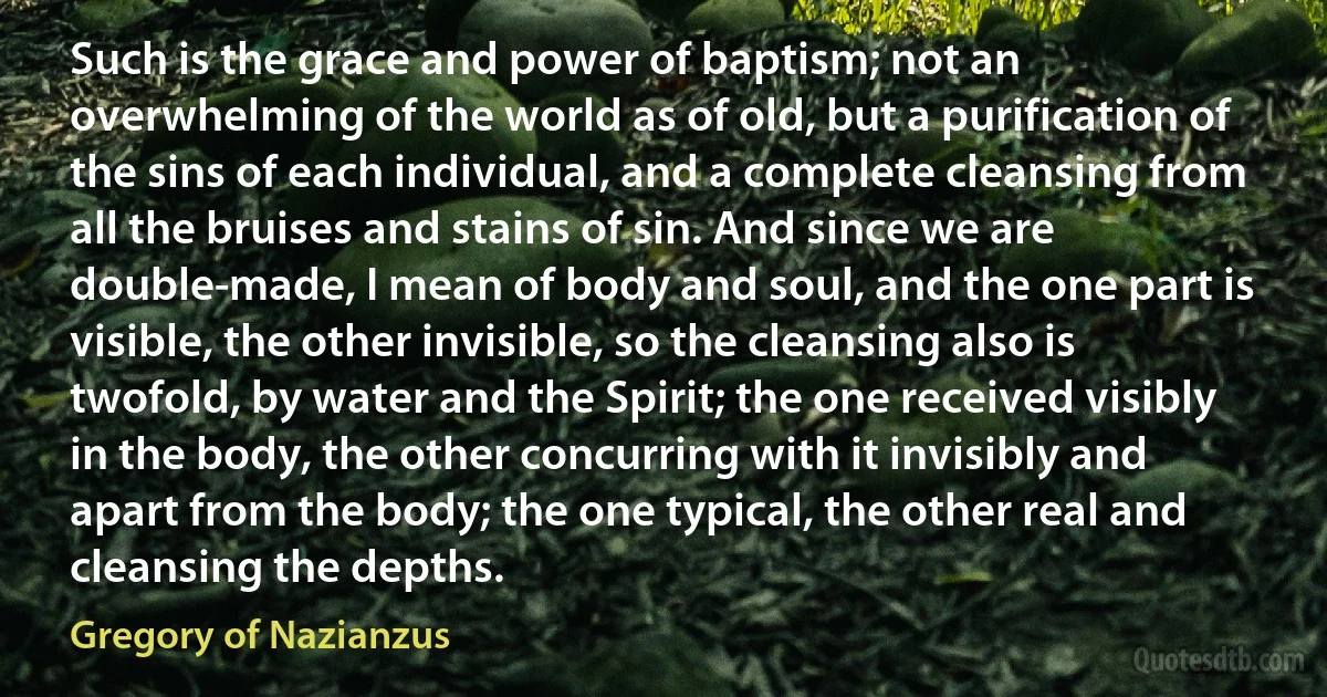 Such is the grace and power of baptism; not an overwhelming of the world as of old, but a purification of the sins of each individual, and a complete cleansing from all the bruises and stains of sin. And since we are double-made, I mean of body and soul, and the one part is visible, the other invisible, so the cleansing also is twofold, by water and the Spirit; the one received visibly in the body, the other concurring with it invisibly and apart from the body; the one typical, the other real and cleansing the depths. (Gregory of Nazianzus)