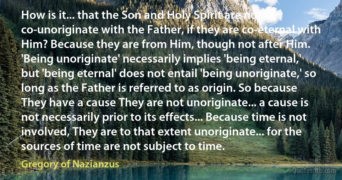 How is it... that the Son and Holy Spirit are not co-unoriginate with the Father, if they are co-eternal with Him? Because they are from Him, though not after Him. 'Being unoriginate' necessarily implies 'being eternal,' but 'being eternal' does not entail 'being unoriginate,' so long as the Father is referred to as origin. So because They have a cause They are not unoriginate... a cause is not necessarily prior to its effects... Because time is not involved, They are to that extent unoriginate... for the sources of time are not subject to time. (Gregory of Nazianzus)