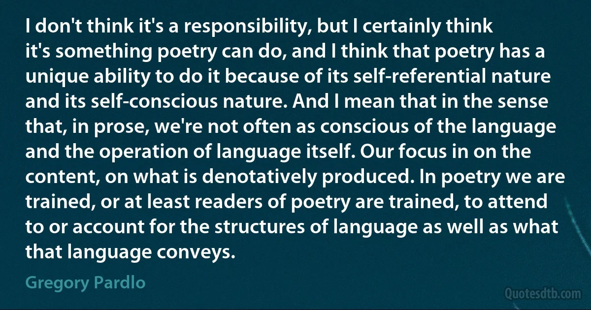 I don't think it's a responsibility, but I certainly think it's something poetry can do, and I think that poetry has a unique ability to do it because of its self-referential nature and its self-conscious nature. And I mean that in the sense that, in prose, we're not often as conscious of the language and the operation of language itself. Our focus in on the content, on what is denotatively produced. In poetry we are trained, or at least readers of poetry are trained, to attend to or account for the structures of language as well as what that language conveys. (Gregory Pardlo)