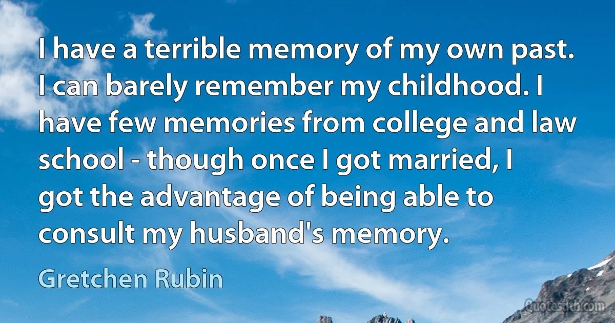 I have a terrible memory of my own past. I can barely remember my childhood. I have few memories from college and law school - though once I got married, I got the advantage of being able to consult my husband's memory. (Gretchen Rubin)