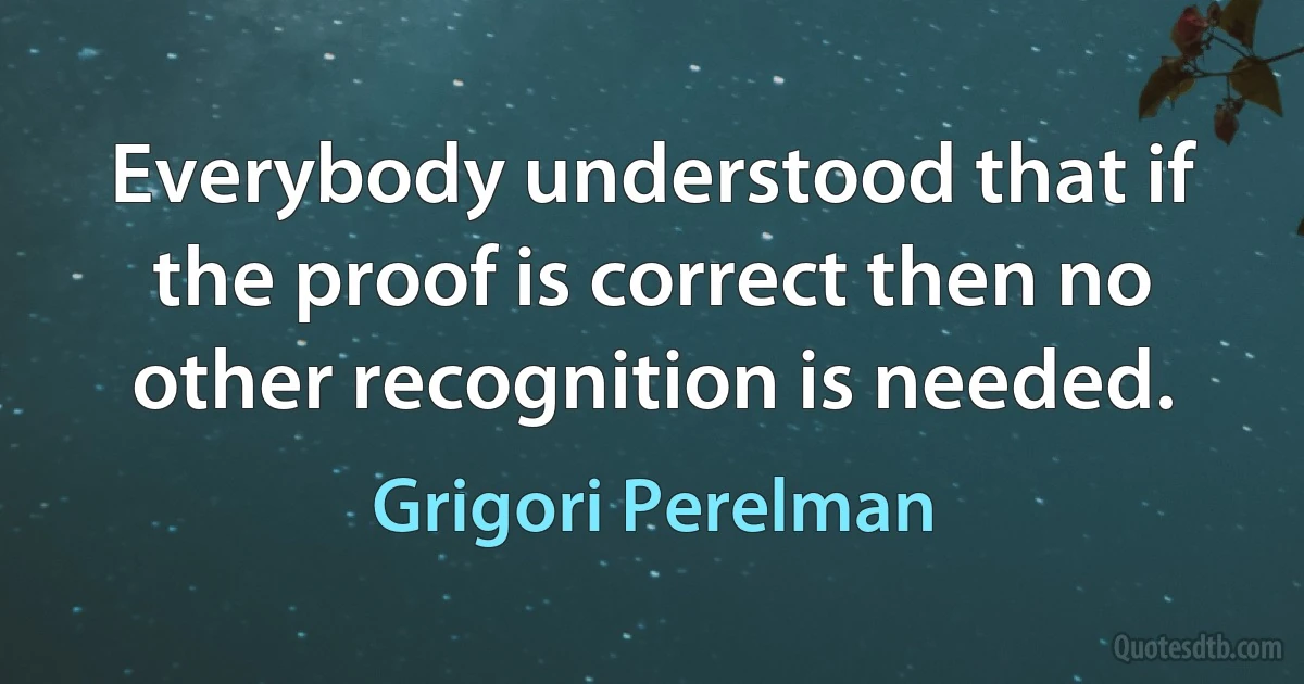 Everybody understood that if the proof is correct then no other recognition is needed. (Grigori Perelman)