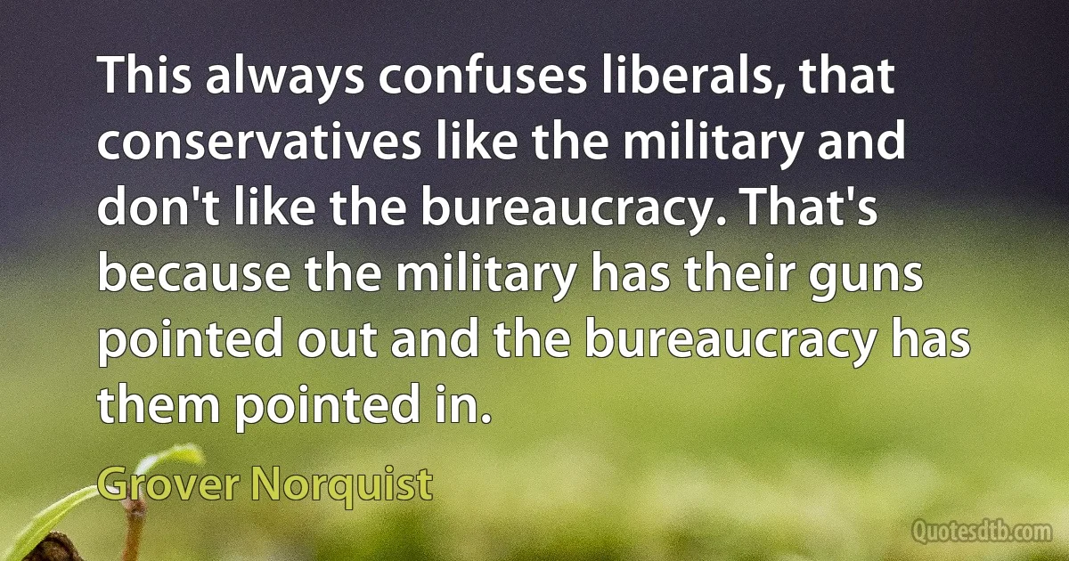 This always confuses liberals, that conservatives like the military and don't like the bureaucracy. That's because the military has their guns pointed out and the bureaucracy has them pointed in. (Grover Norquist)