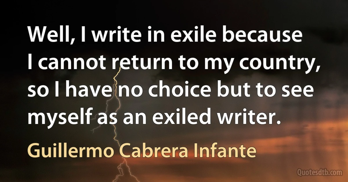 Well, I write in exile because I cannot return to my country, so I have no choice but to see myself as an exiled writer. (Guillermo Cabrera Infante)