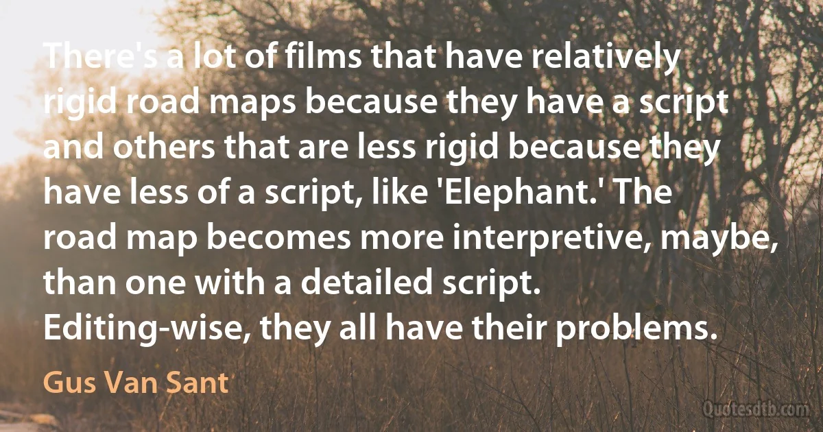 There's a lot of films that have relatively rigid road maps because they have a script and others that are less rigid because they have less of a script, like 'Elephant.' The road map becomes more interpretive, maybe, than one with a detailed script. Editing-wise, they all have their problems. (Gus Van Sant)