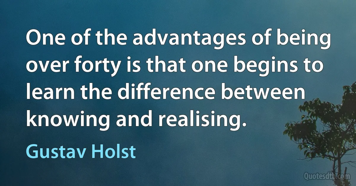 One of the advantages of being over forty is that one begins to learn the difference between knowing and realising. (Gustav Holst)