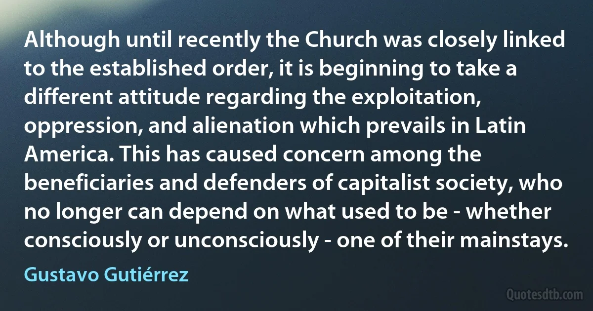 Although until recently the Church was closely linked to the established order, it is beginning to take a different attitude regarding the exploitation, oppression, and alienation which prevails in Latin America. This has caused concern among the beneficiaries and defenders of capitalist society, who no longer can depend on what used to be - whether consciously or unconsciously - one of their mainstays. (Gustavo Gutiérrez)