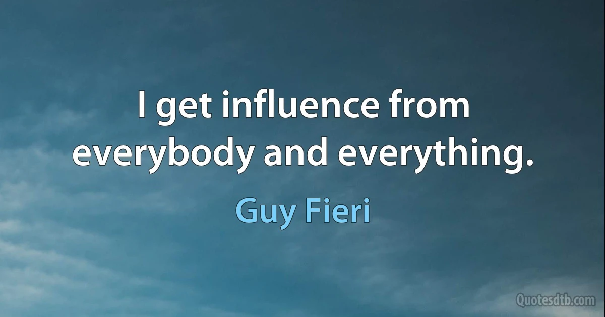 I get influence from everybody and everything. (Guy Fieri)