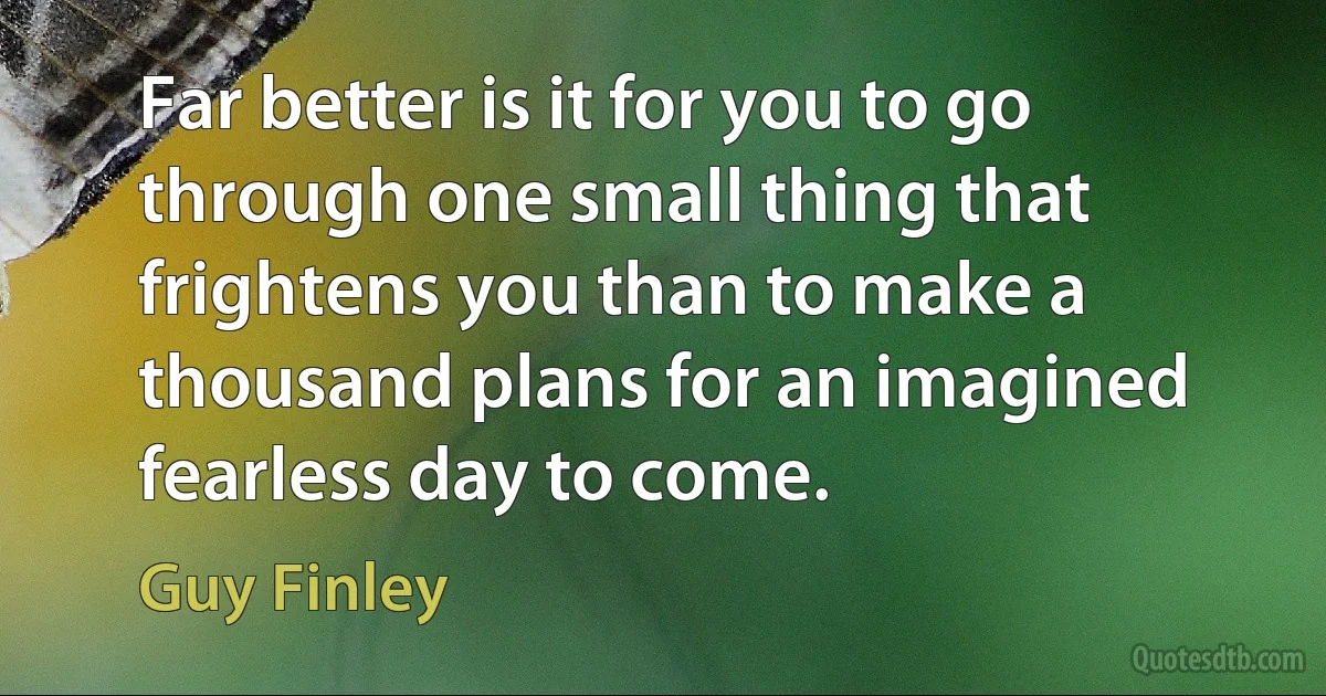 Far better is it for you to go through one small thing that frightens you than to make a thousand plans for an imagined fearless day to come. (Guy Finley)