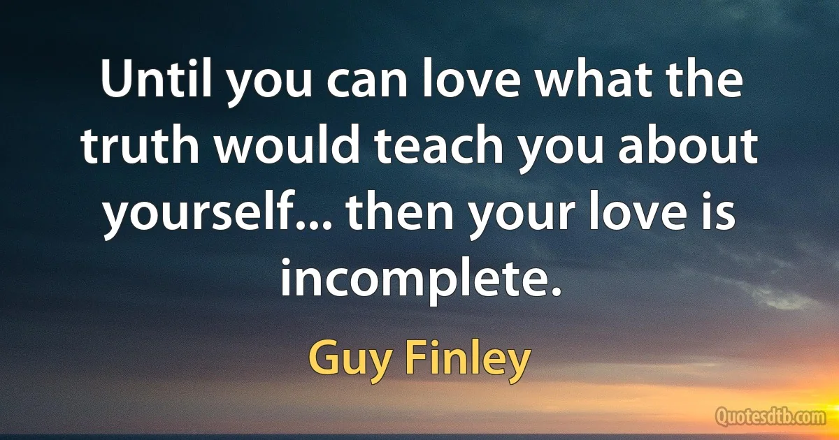 Until you can love what the truth would teach you about yourself... then your love is incomplete. (Guy Finley)