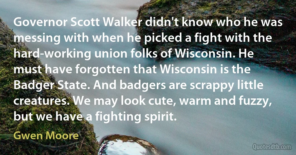 Governor Scott Walker didn't know who he was messing with when he picked a fight with the hard-working union folks of Wisconsin. He must have forgotten that Wisconsin is the Badger State. And badgers are scrappy little creatures. We may look cute, warm and fuzzy, but we have a fighting spirit. (Gwen Moore)