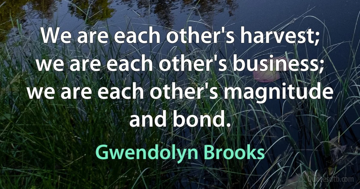 We are each other's harvest; we are each other's business; we are each other's magnitude and bond. (Gwendolyn Brooks)