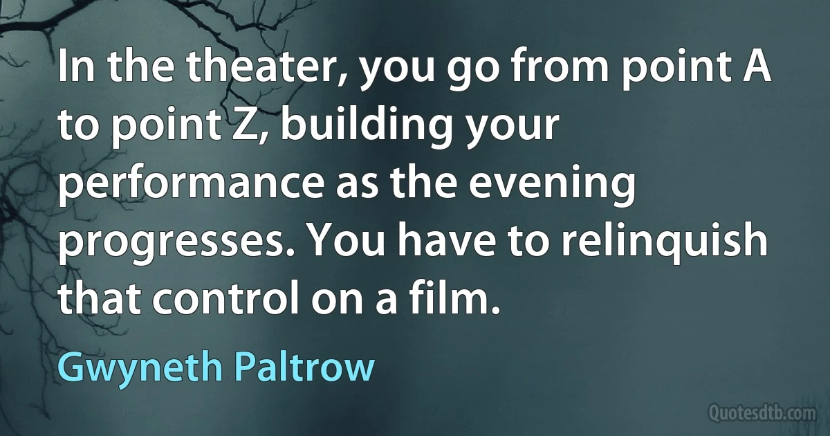 In the theater, you go from point A to point Z, building your performance as the evening progresses. You have to relinquish that control on a film. (Gwyneth Paltrow)