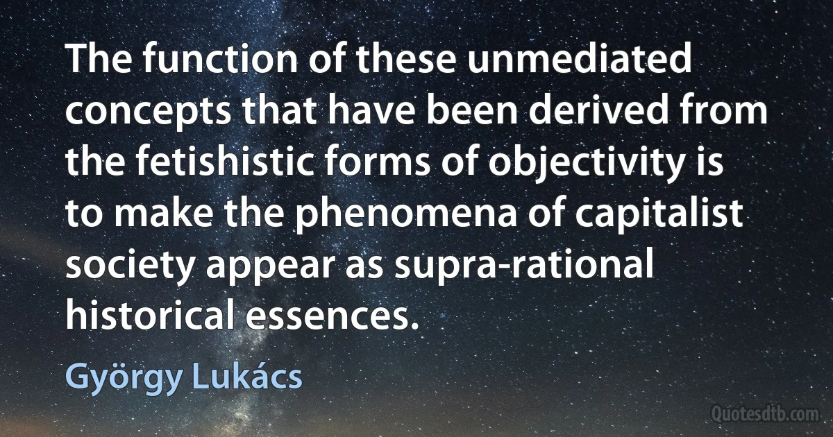 The function of these unmediated concepts that have been derived from the fetishistic forms of objectivity is to make the phenomena of capitalist society appear as supra-rational historical essences. (György Lukács)