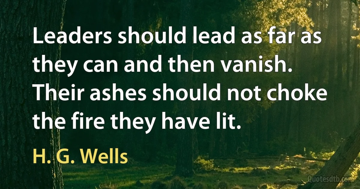 Leaders should lead as far as they can and then vanish. Their ashes should not choke the fire they have lit. (H. G. Wells)