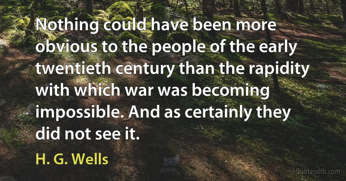 Nothing could have been more obvious to the people of the early twentieth century than the rapidity with which war was becoming impossible. And as certainly they did not see it. (H. G. Wells)