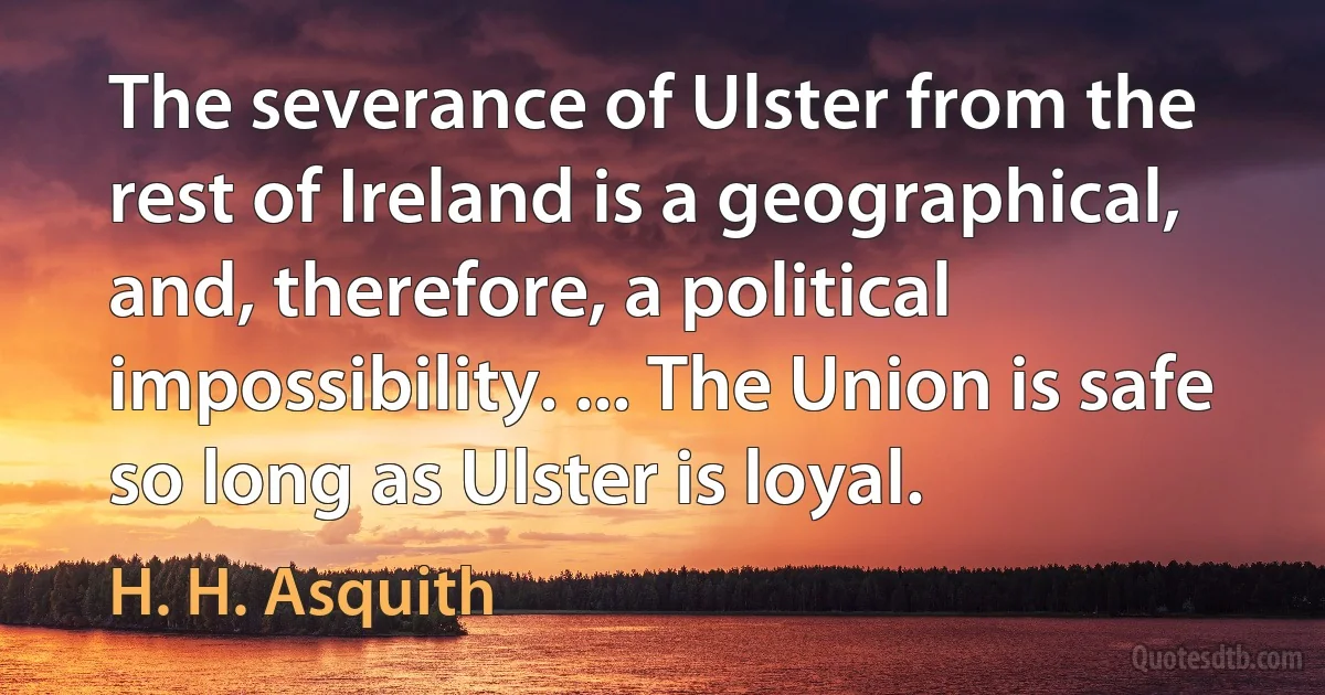 The severance of Ulster from the rest of Ireland is a geographical, and, therefore, a political impossibility. ... The Union is safe so long as Ulster is loyal. (H. H. Asquith)