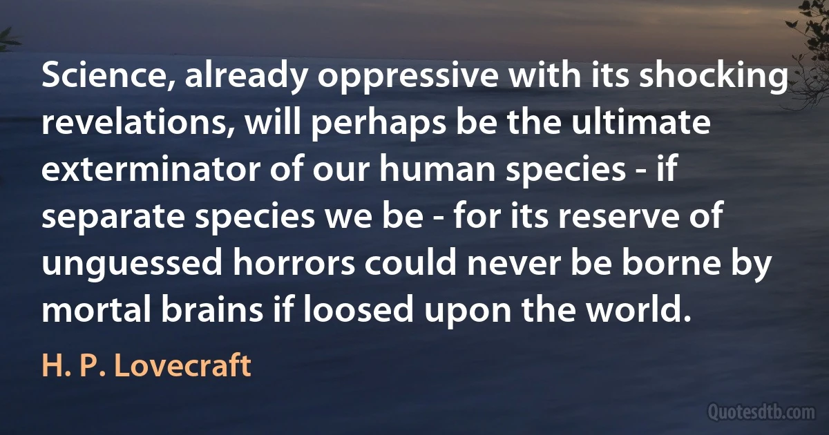 Science, already oppressive with its shocking revelations, will perhaps be the ultimate exterminator of our human species - if separate species we be - for its reserve of unguessed horrors could never be borne by mortal brains if loosed upon the world. (H. P. Lovecraft)