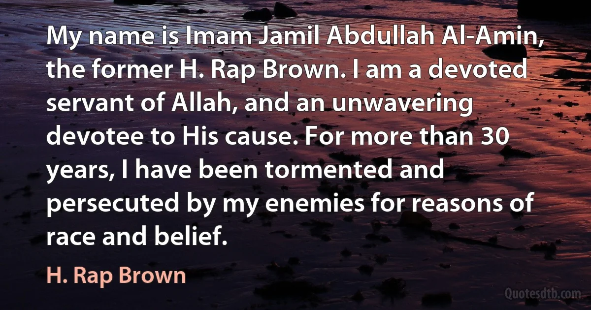 My name is Imam Jamil Abdullah Al-Amin, the former H. Rap Brown. I am a devoted servant of Allah, and an unwavering devotee to His cause. For more than 30 years, I have been tormented and persecuted by my enemies for reasons of race and belief. (H. Rap Brown)