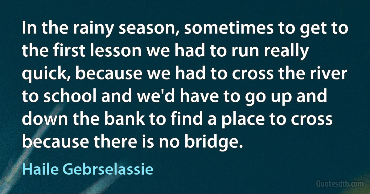 In the rainy season, sometimes to get to the first lesson we had to run really quick, because we had to cross the river to school and we'd have to go up and down the bank to find a place to cross because there is no bridge. (Haile Gebrselassie)